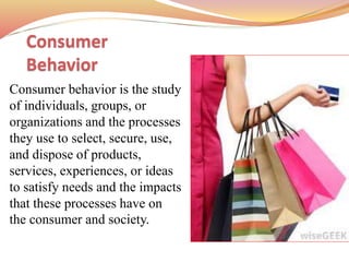 Consumer
Behavior
Consumer behavior is the study
of individuals, groups, or
organizations and the processes
they use to select, secure, use,
and dispose of products,
services, experiences, or ideas
to satisfy needs and the impacts
that these processes have on
the consumer and society.
 