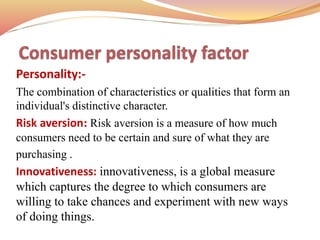 Personality:-
The combination of characteristics or qualities that form an
individual's distinctive character.
Risk aversion: Risk aversion is a measure of how much
consumers need to be certain and sure of what they are
purchasing .
Innovativeness: innovativeness, is a global measure
which captures the degree to which consumers are
willing to take chances and experiment with new ways
of doing things.
 