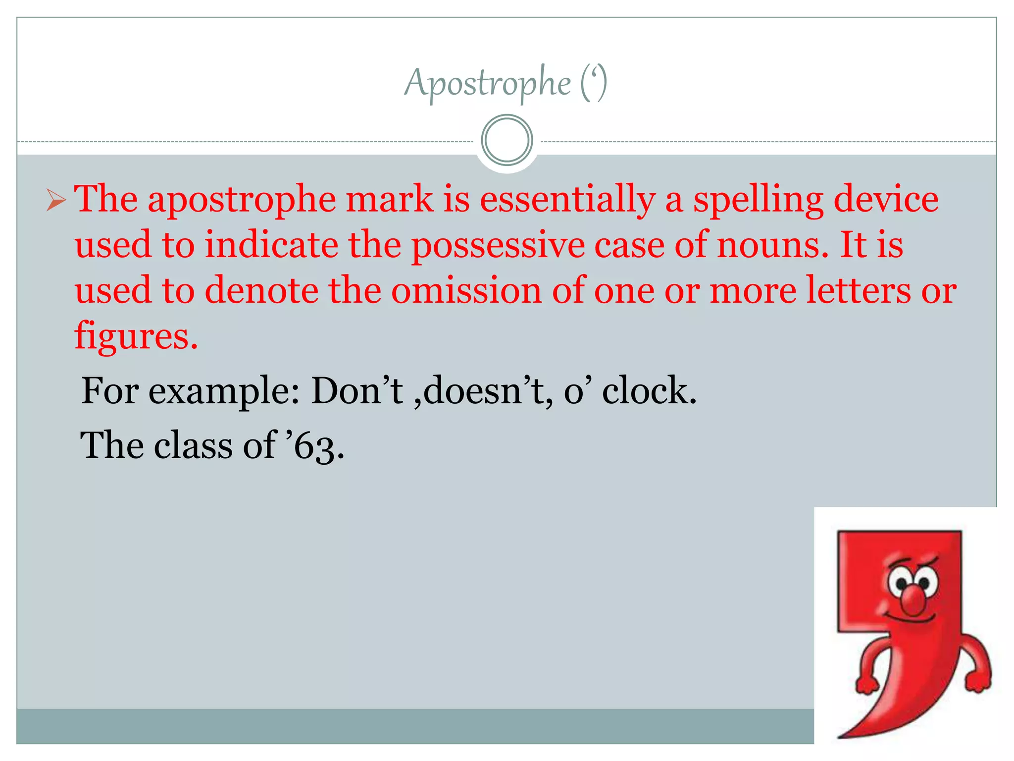 Apostrophe (‘)
The apostrophe mark is essentially a spelling device
used to indicate the possessive case of nouns. It is
used to denote the omission of one or more letters or
figures.
For example: Don’t ,doesn’t, o’ clock.
The class of ’63.
 