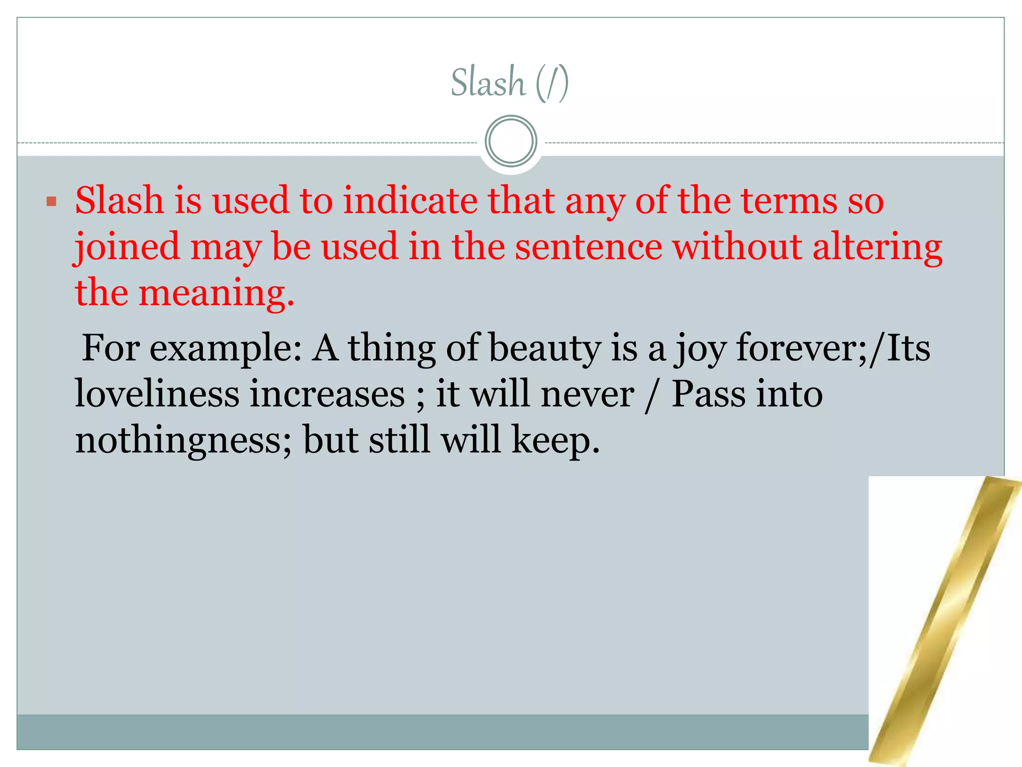 Slash (/)
 Slash is used to indicate that any of the terms so
joined may be used in the sentence without altering
the meaning.
For example: A thing of beauty is a joy forever;/Its
loveliness increases ; it will never / Pass into
nothingness; but still will keep.
 