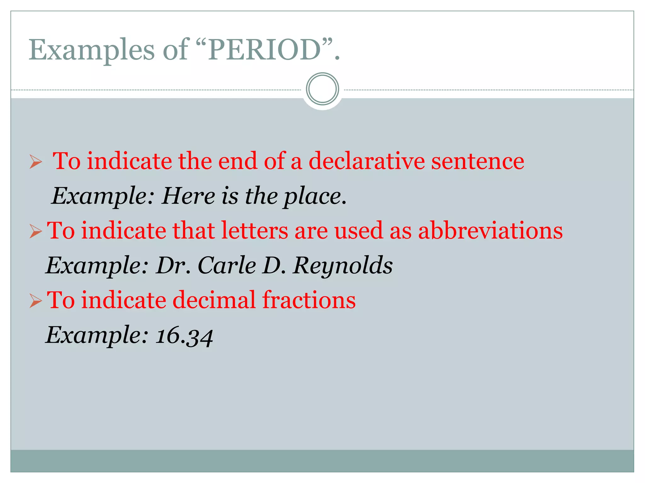 Examples of “PERIOD”.
 To indicate the end of a declarative sentence
Example: Here is the place.
To indicate that letters are used as abbreviations
Example: Dr. Carle D. Reynolds
To indicate decimal fractions
Example: 16.34
 