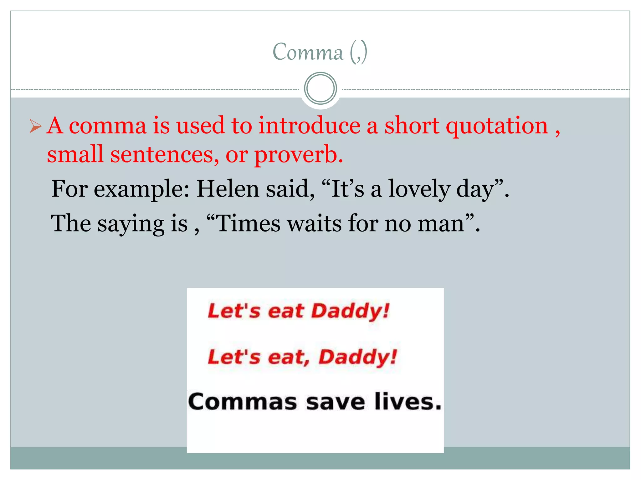 Comma (,)
A comma is used to introduce a short quotation ,
small sentences, or proverb.
For example: Helen said, “It’s a lovely day”.
The saying is , “Times waits for no man”.
 
