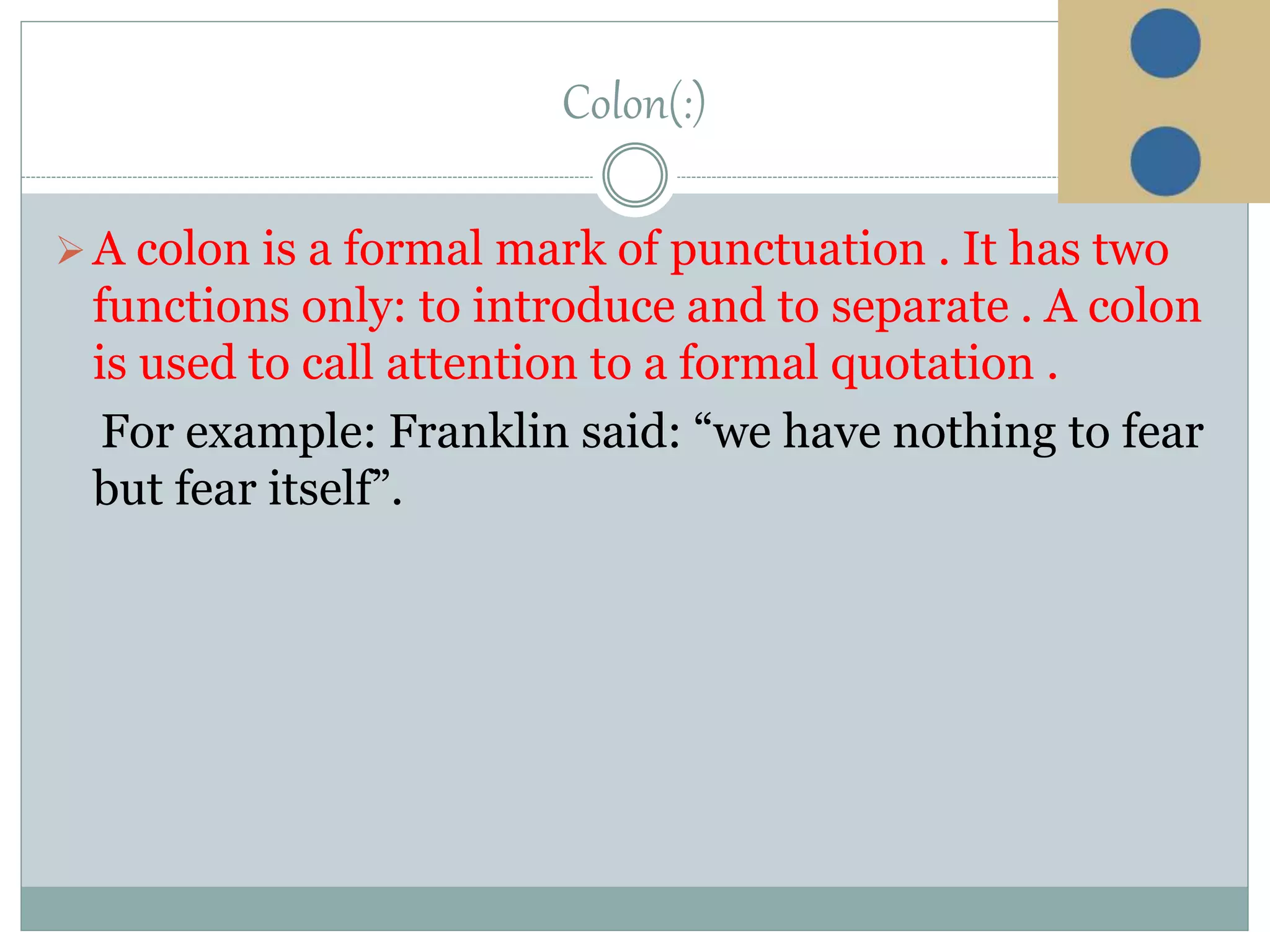 Colon(:)
A colon is a formal mark of punctuation . It has two
functions only: to introduce and to separate . A colon
is used to call attention to a formal quotation .
For example: Franklin said: “we have nothing to fear
but fear itself”.
 