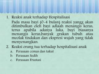 1. Reaksi anak terhadap Hospitalisasi
Pada masa bayi (0-4 bulan) reaksi yangg akan
ditimbulkan oleh bayi adlaah menangis keras,
terus apabila adanya luka, bayi biasanya
menangis keras,banyak grakan tubuh atau
meolak tindakan dan ekspresi wajah yang tidak
menyenangkan.
2. Reaksi orang tua terhadap hospitalisasi anak
a. Perasaan cemas dan takut
b. Perasaan Sedih
c. Perasaan Frustasi
 