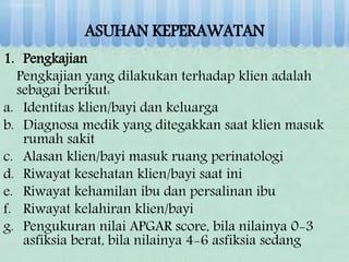 ASUHAN KEPERAWATAN
1. Pengkajian
Pengkajian yang dilakukan terhadap klien adalah
sebagai berikut:
a. Identitas klien/bayi dan keluarga
b. Diagnosa medik yang ditegakkan saat klien masuk
rumah sakit
c. Alasan klien/bayi masuk ruang perinatologi
d. Riwayat kesehatan klien/bayi saat ini
e. Riwayat kehamilan ibu dan persalinan ibu
f. Riwayat kelahiran klien/bayi
g. Pengukuran nilai APGAR score, bila nilainya 0-3
asfiksia berat, bila nilainya 4-6 asfiksia sedang
 