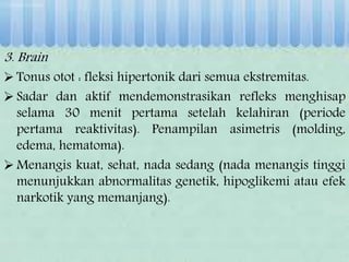 3. Brain
 Tonus otot : fleksi hipertonik dari semua ekstremitas.
 Sadar dan aktif mendemonstrasikan refleks menghisap
selama 30 menit pertama setelah kelahiran (periode
pertama reaktivitas). Penampilan asimetris (molding,
edema, hematoma).
 Menangis kuat, sehat, nada sedang (nada menangis tinggi
menunjukkan abnormalitas genetik, hipoglikemi atau efek
narkotik yang memanjang).
 