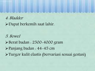 4. Bladder
Dapat berkemih saat lahir.
5. Bowel
Berat badan : 2500-4000 gram
Panjang badan : 44-45 cm
Turgor kulit elastis (bervariasi sesuai gestasi)
 