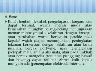 6. Bone
Kulit : lembut, fleksibel, pengelupasan tangan/ kaki
dapat terlihat, warna merah muda atau
kemerahan, mungkin belang-belang menunjukkan
memar minor (misal : kelahiran dengan forseps),
atau perubahan warna herlequin, petekie pada
kepala/ wajah (dapat menunjukkan peningkatan
tekanan berkenaan dengan kelahiran atau tanda
nukhal), bercak portwine, nevi telengiektasis
(kelopak mata, antara alis mata, atau pada nukhal)
atau bercak mongolia (terutama punggung bawah
dan bokong) dapat terlihat. Abrasi kulit kepala
mungkin ada (penempatan elektroda internal).
 