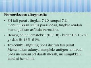 Pemeriksaan diagnostic
• PH tali pusat : tingkat 7,20 sampai 7,24
menunjukkan status parasidosis, tingkat rendah
menunjukkan asfiksia bermakna.
• Hemoglobin/ hematokrit (HB/ Ht) : kadar Hb 15-20
gr dan Ht 43%-61%.
• Tes combs langsung pada daerah tali pusat.
Menentukan adanya kompleks antigen-antibodi
pada membran sel darah merah, menunjukkan
kondisi hemolitik.
 