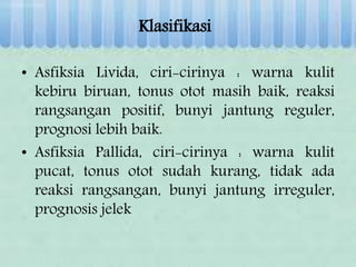 Klasifikasi
• Asfiksia Livida, ciri-cirinya : warna kulit
kebiru biruan, tonus otot masih baik, reaksi
rangsangan positif, bunyi jantung reguler,
prognosi lebih baik.
• Asfiksia Pallida, ciri-cirinya : warna kulit
pucat, tonus otot sudah kurang, tidak ada
reaksi rangsangan, bunyi jantung irreguler,
prognosis jelek
 