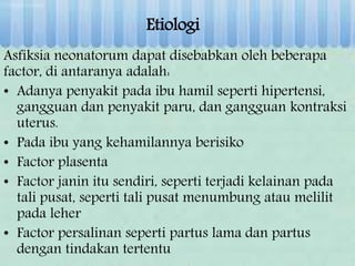 Etiologi
Asfiksia neonatorum dapat disebabkan oleh beberapa
factor, di antaranya adalah:
• Adanya penyakit pada ibu hamil seperti hipertensi,
gangguan dan penyakit paru, dan gangguan kontraksi
uterus.
• Pada ibu yang kehamilannya berisiko
• Factor plasenta
• Factor janin itu sendiri, seperti terjadi kelainan pada
tali pusat, seperti tali pusat menumbung atau melilit
pada leher
• Factor persalinan seperti partus lama dan partus
dengan tindakan tertentu
 