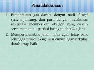 Penatalaksanaan
1. Pemantauan gas darah, denyut nadi, fungsi
system jantung, dan paru dengan melakukan
resusitasi, memberikan oksigen yang cukup,
serta memantau perfusi jaringan tiap 2-4 jam.
2. Mempertahankan jalan nafas agar tetap baik,
sehingga proses oksigenasi cukup agar sirkulasi
darah tetap baik.
 