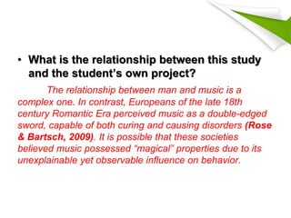 • What is the relationship between this study
and the student’s own project?
The relationship between man and music is a
complex one. In contrast, Europeans of the late 18th
century Romantic Era perceived music as a double-edged
sword, capable of both curing and causing disorders (Rose
& Bartsch, 2009). It is possible that these societies
believed music possessed “magical” properties due to its
unexplainable yet observable influence on behavior.
 