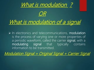 What is modulation ?
OR
What is modulation of a signal
 In electronics and telecommunications, modulation
is the process of varying one or more properties of
a periodic waveform, called the carrier signal, with a
modulating signal that typically contains
information to be transmitted.
Modulation Signal = Original Signal + Carrier Signal
 