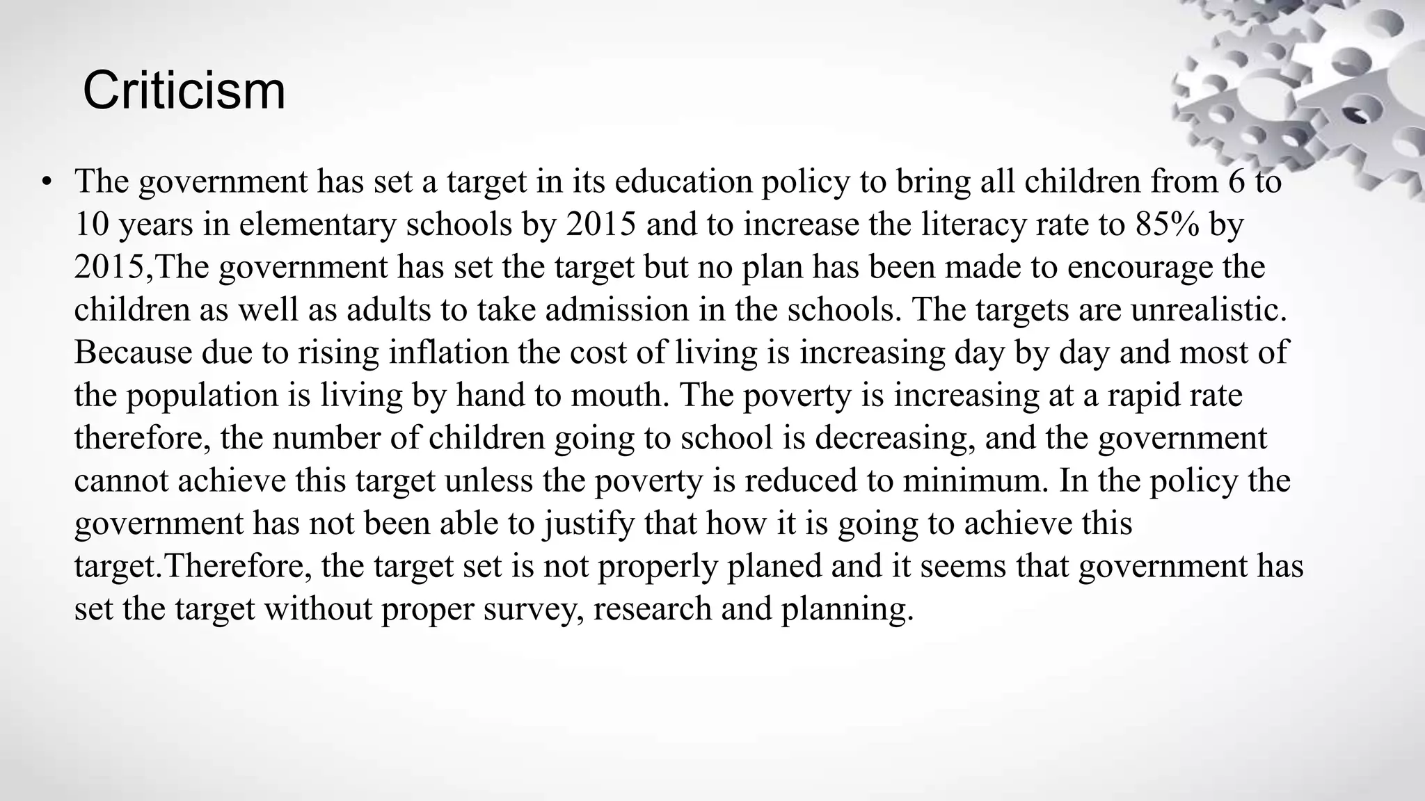 Criticism
• The government has set a target in its education policy to bring all children from 6 to
10 years in elementary schools by 2015 and to increase the literacy rate to 85% by
2015,The government has set the target but no plan has been made to encourage the
children as well as adults to take admission in the schools. The targets are unrealistic.
Because due to rising inflation the cost of living is increasing day by day and most of
the population is living by hand to mouth. The poverty is increasing at a rapid rate
therefore, the number of children going to school is decreasing, and the government
cannot achieve this target unless the poverty is reduced to minimum. In the policy the
government has not been able to justify that how it is going to achieve this
target.Therefore, the target set is not properly planed and it seems that government has
set the target without proper survey, research and planning.
 