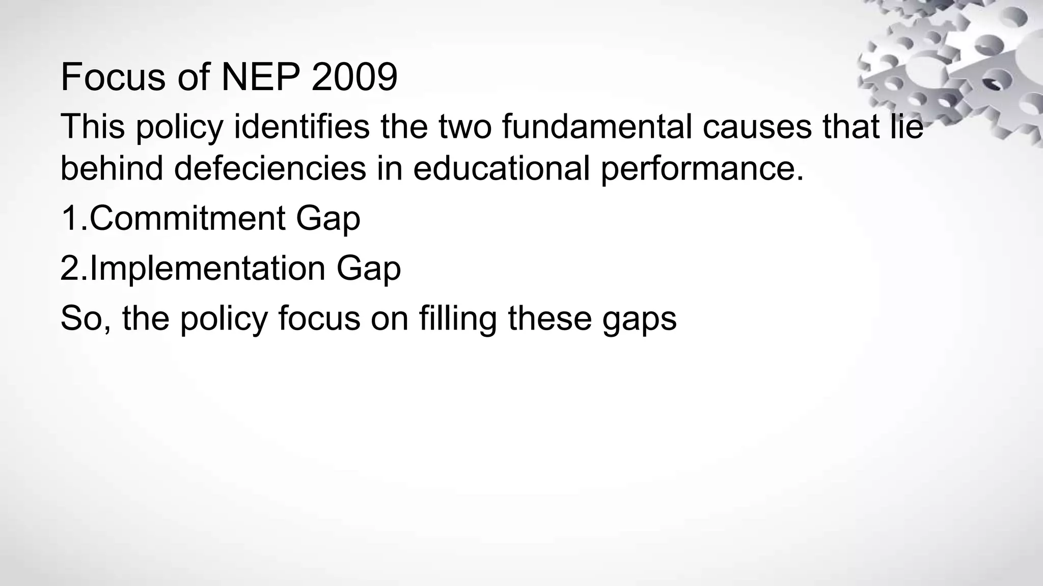 Focus of NEP 2009
This policy identifies the two fundamental causes that lie
behind defeciencies in educational performance.
1.Commitment Gap
2.Implementation Gap
So, the policy focus on filling these gaps
 