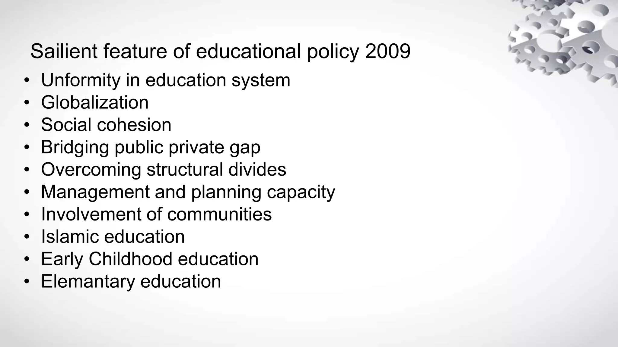 Sailient feature of educational policy 2009
• Unformity in education system
• Globalization
• Social cohesion
• Bridging public private gap
• Overcoming structural divides
• Management and planning capacity
• Involvement of communities
• Islamic education
• Early Childhood education
• Elemantary education
 