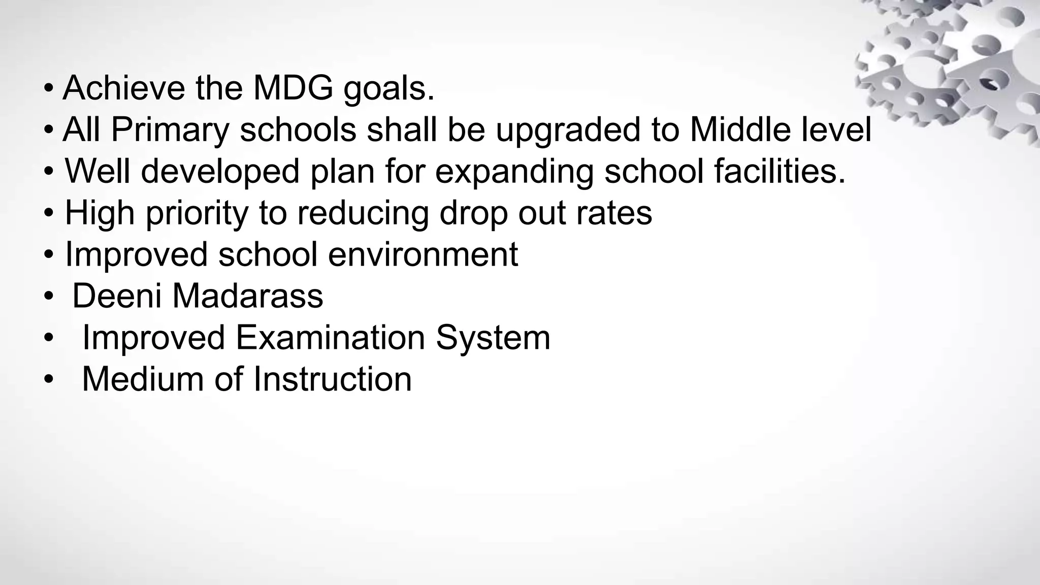 • Achieve the MDG goals.
• All Primary schools shall be upgraded to Middle level
• Well developed plan for expanding school facilities.
• High priority to reducing drop out rates
• Improved school environment
• Deeni Madarass
• Improved Examination System
• Medium of Instruction
 