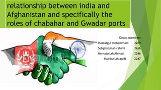 relationship between india and
Afghanistan and specifically the
roles of chabahar and Gwadar ports
Group members
Hazratgul mohammadi 2269
Sebghatullah rahimi 2266
Nematullah Ahmadi 2246
Habibullah asefi 2247
 