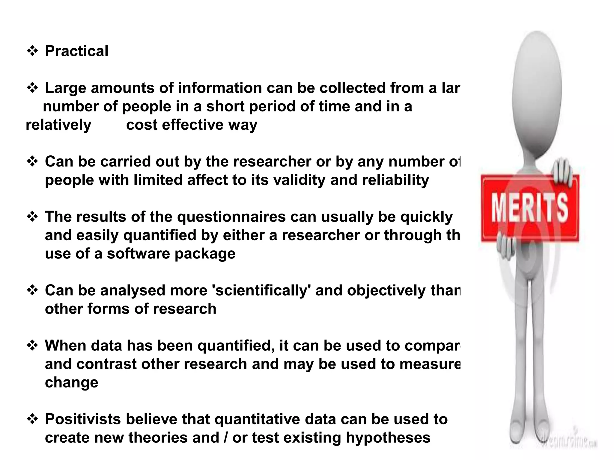  Practical
 Large amounts of information can be collected from a large
number of people in a short period of time and in a
relatively cost effective way
 Can be carried out by the researcher or by any number of
people with limited affect to its validity and reliability
 The results of the questionnaires can usually be quickly
and easily quantified by either a researcher or through the
use of a software package
 Can be analysed more 'scientifically' and objectively than
other forms of research
 When data has been quantified, it can be used to compare
and contrast other research and may be used to measure
change
 Positivists believe that quantitative data can be used to
create new theories and / or test existing hypotheses
 