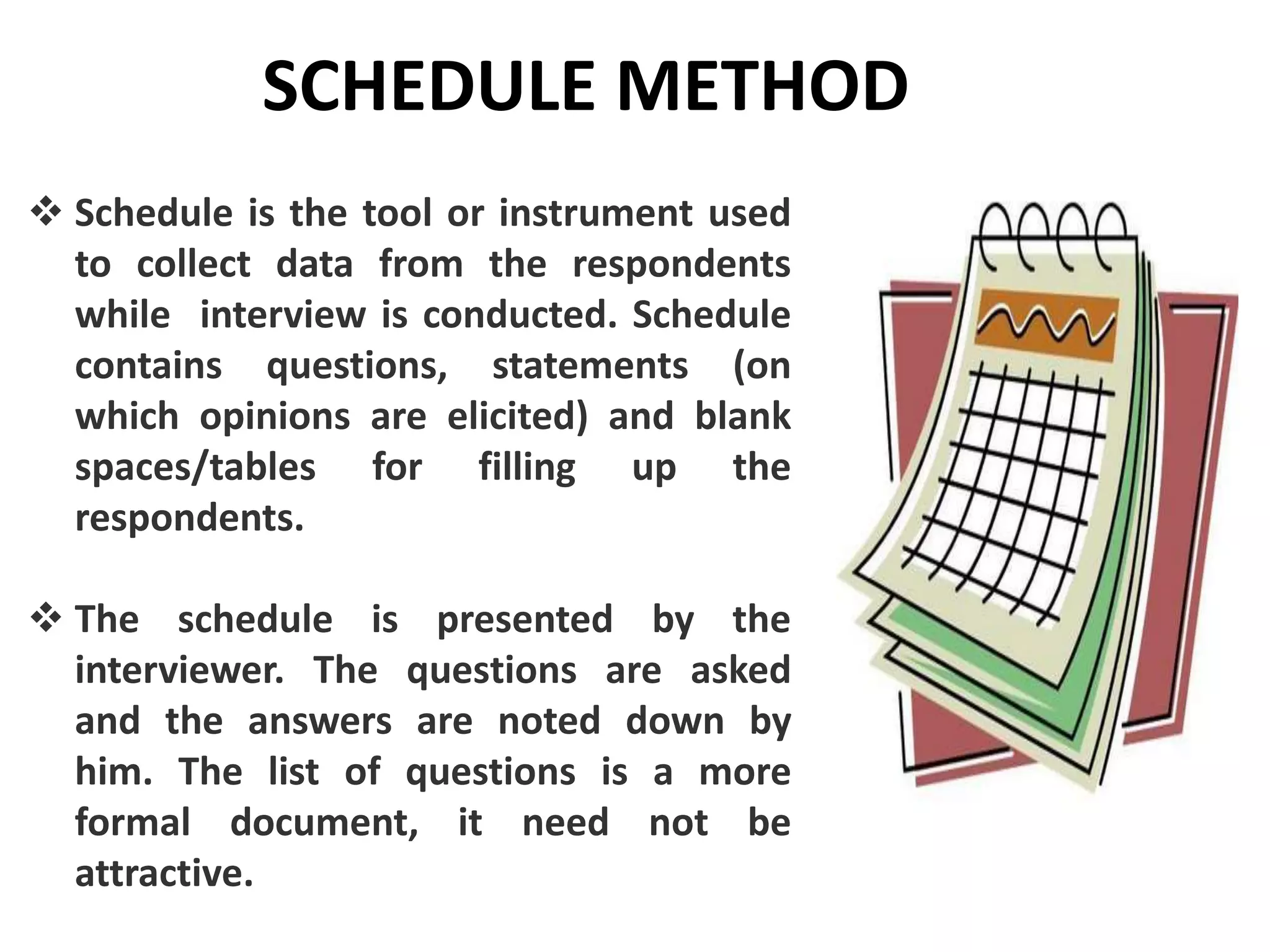 SCHEDULE METHOD
 Schedule is the tool or instrument used
to collect data from the respondents
while interview is conducted. Schedule
contains questions, statements (on
which opinions are elicited) and blank
spaces/tables for filling up the
respondents.
 The schedule is presented by the
interviewer. The questions are asked
and the answers are noted down by
him. The list of questions is a more
formal document, it need not be
attractive.
 