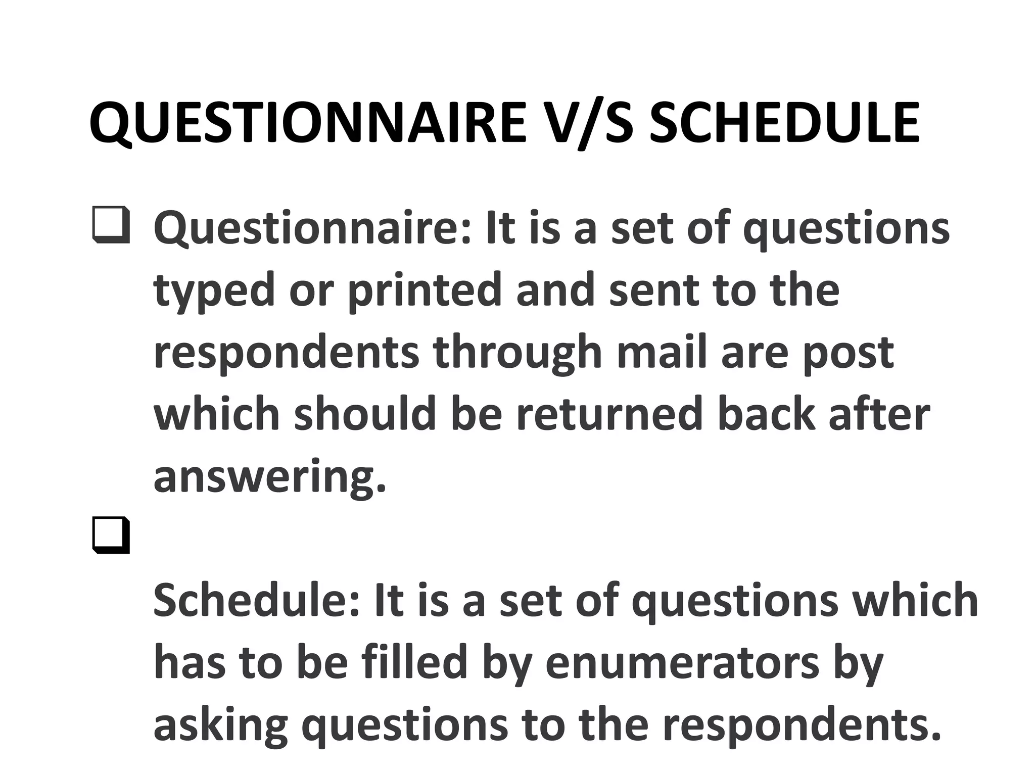  Questionnaire: It is a set of questions
typed or printed and sent to the
respondents through mail are post
which should be returned back after
answering.

Schedule: It is a set of questions which
has to be filled by enumerators by
asking questions to the respondents.
QUESTIONNAIRE V/S SCHEDULE
 