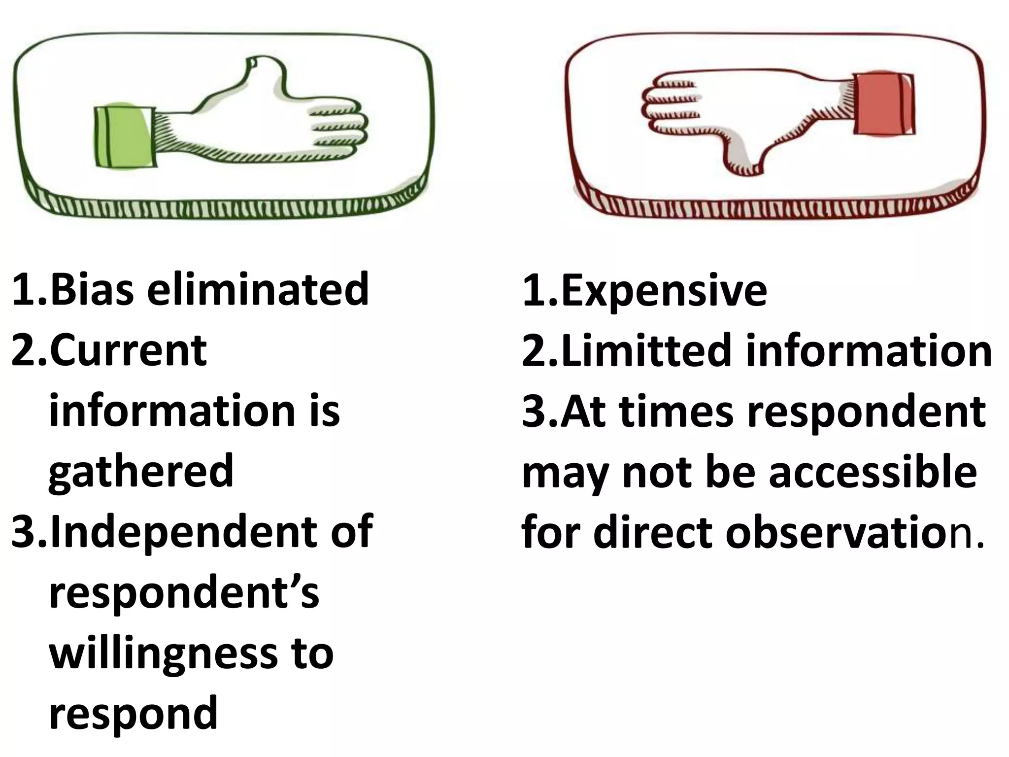 1.Bias eliminated
2.Current
information is
gathered
3.Independent of
respondent’s
willingness to
respond
1.Expensive
2.Limitted information
3.At times respondent
may not be accessible
for direct observation.
 