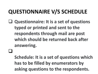 Questionnaire: It is a set of questions
typed or printed and sent to the
respondents through mail are post
which should be returned back after
answering.

Schedule: It is a set of questions which
has to be filled by enumerators by
asking questions to the respondents.
QUESTIONNAIRE V/S SCHEDULE
 