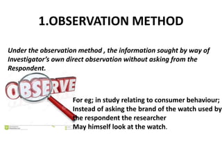 1.OBSERVATION METHOD
Under the observation method , the information sought by way of
Investigator’s own direct observation without asking from the
Respondent.
For eg; in study relating to consumer behaviour;
Instead of asking the brand of the watch used by
the respondent the researcher
May himself look at the watch.
 