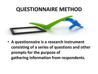 QUESTIONNAIRE METHOD
• A questionnaire is a research instrument
consisting of a series of questions and other
prompts for the purpose of
gathering information from respondents.
 