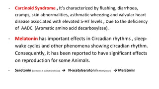 - Carcinoid Syndrome , It’s characterized by flushing, diarrhoea,
cramps, skin abnormalities, asthmatic wheezing and valvular heart
disease associated with elevated 5-HT levels , Due to the deficiency
of AADC (Aromatic amino acid decarboxylase).
- Melatonin has important effects in Circadian rhythms , sleep-
wake cycles and other phenomena showing circadian rhythm.
Consequently, it has been reported to have significant effects
on reproduction for some Animals.
- Serotonin (serotonin N-acetyltransferase) → N-acetylserotonin (Methylation) → Melatonin
 