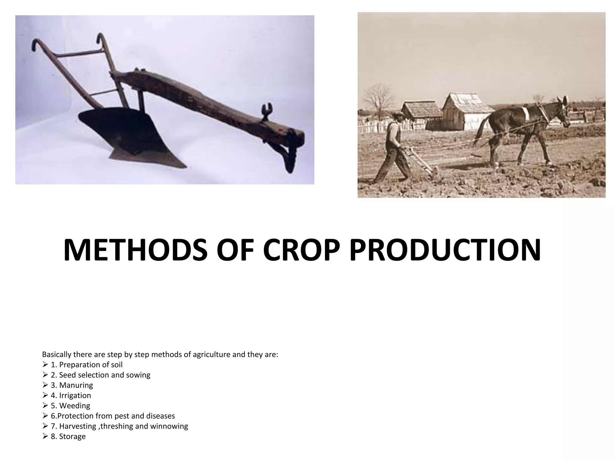 METHODS OF CROP PRODUCTION
Basically there are step by step methods of agriculture and they are:
 1. Preparation of soil
 2. Seed selection and sowing
 3. Manuring
 4. Irrigation
 5. Weeding
 6.Protection from pest and diseases
 7. Harvesting ,threshing and winnowing
 8. Storage
 