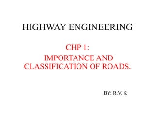 HIGHWAY ENGINEERING
CHP 1:
IMPORTANCE AND
CLASSIFICATION OF ROADS.
BY: R.V. K
 