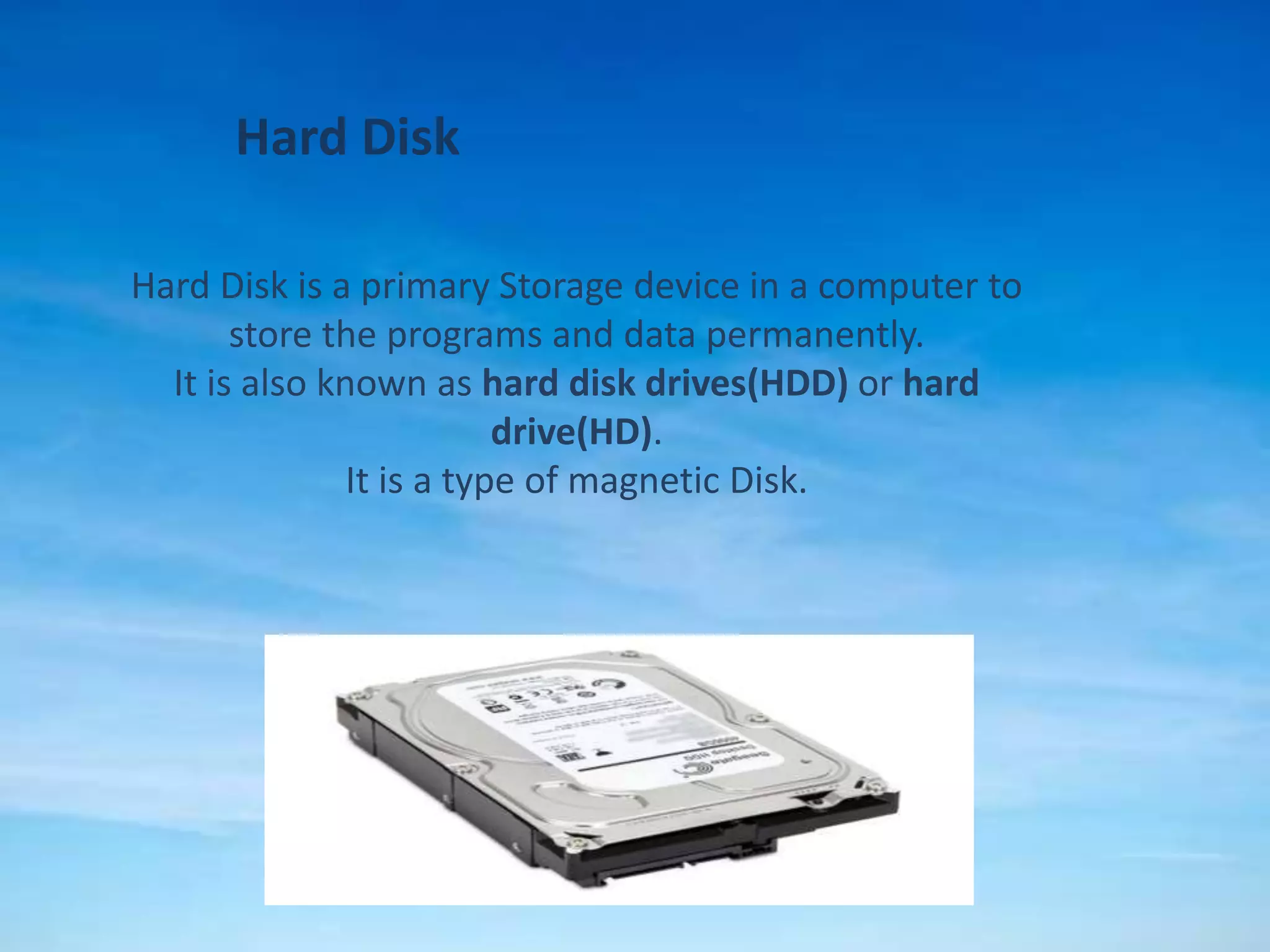 Hard Disk
Hard Disk is a primary Storage device in a computer to
store the programs and data permanently.
It is also known as hard disk drives(HDD) or hard
drive(HD).
It is a type of magnetic Disk.
 