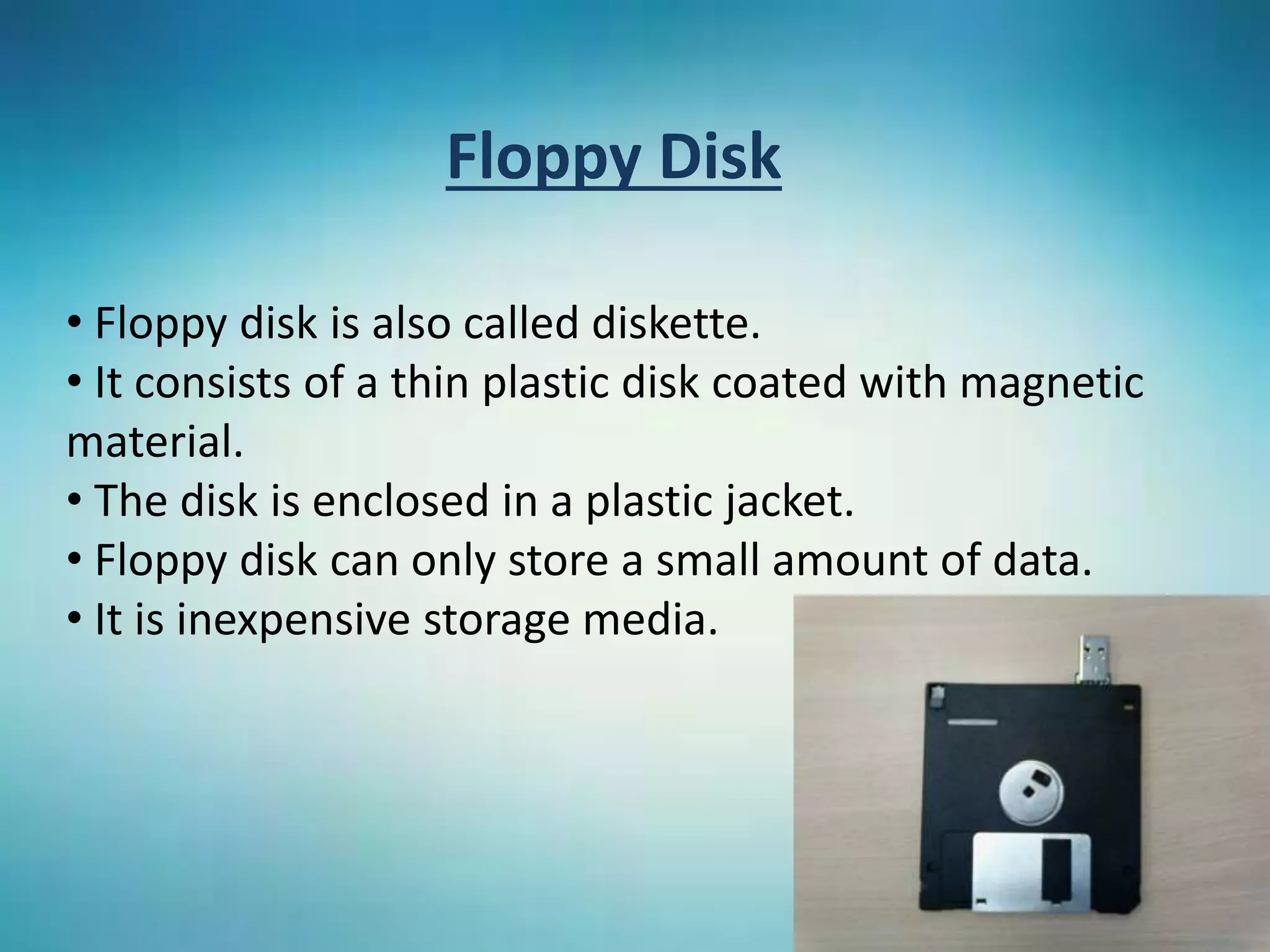 Floppy Disk
• Floppy disk is also called diskette.
• It consists of a thin plastic disk coated with magnetic
material.
• The disk is enclosed in a plastic jacket.
• Floppy disk can only store a small amount of data.
• It is inexpensive storage media.
 