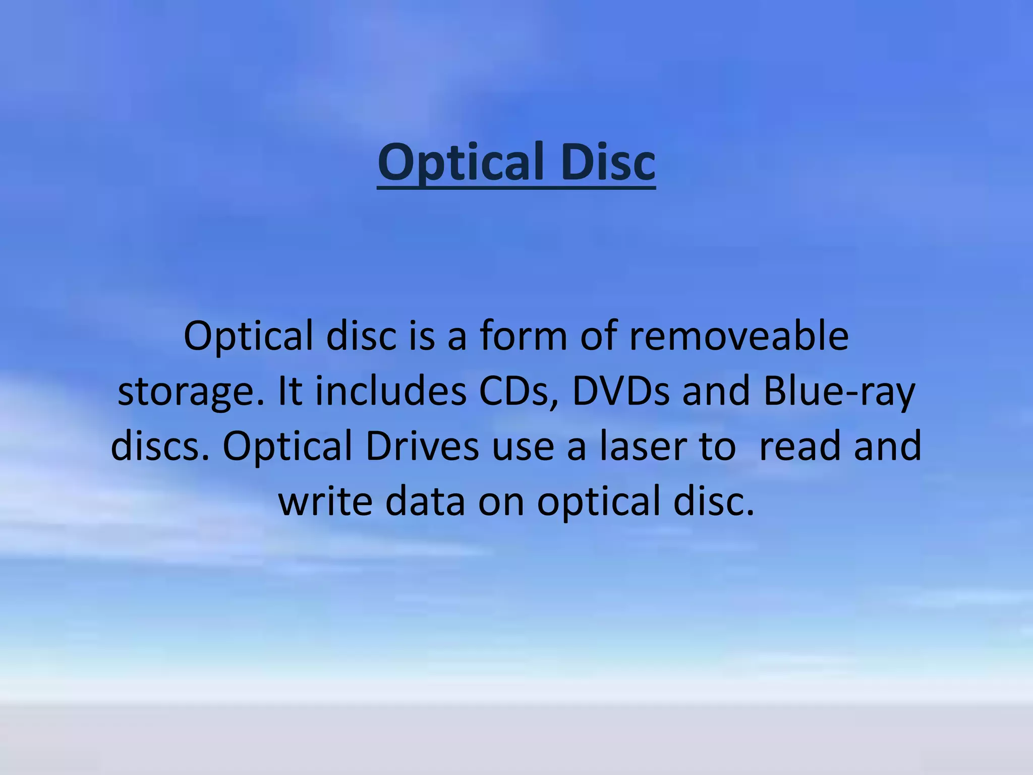 Optical Disc
Optical disc is a form of removeable
storage. It includes CDs, DVDs and Blue-ray
discs. Optical Drives use a laser to read and
write data on optical disc.
 