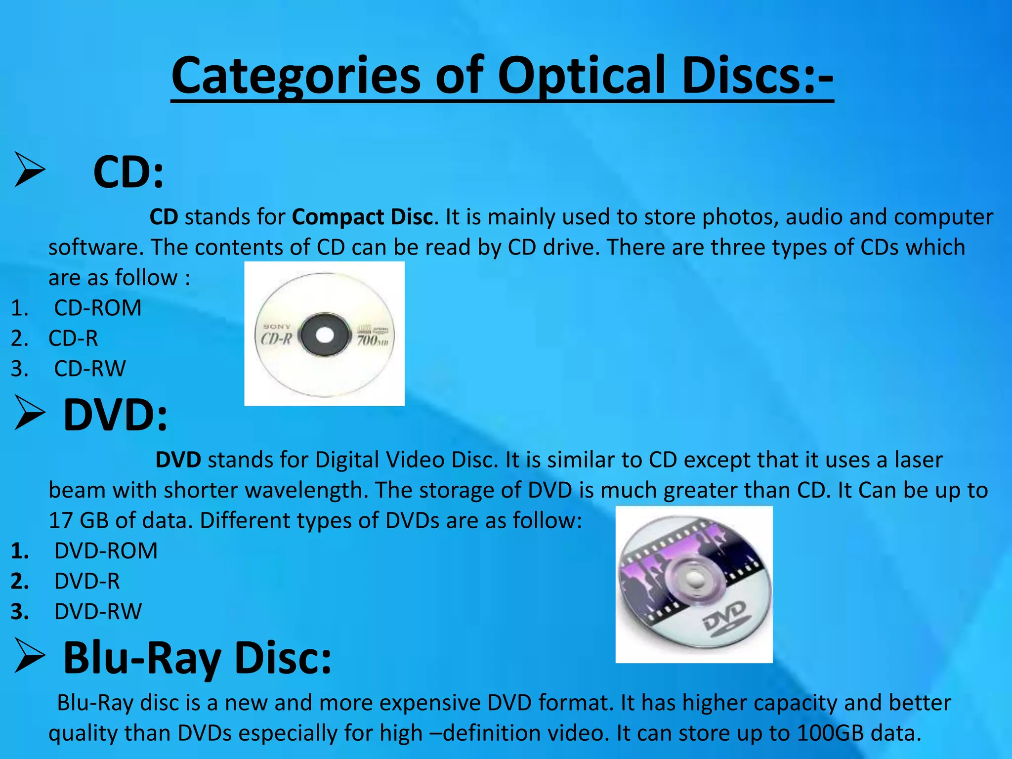 Categories of Optical Discs:-
 CD:
CD stands for Compact Disc. It is mainly used to store photos, audio and computer
software. The contents of CD can be read by CD drive. There are three types of CDs which
are as follow :
1. CD-ROM
2. CD-R
3. CD-RW
 DVD:
DVD stands for Digital Video Disc. It is similar to CD except that it uses a laser
beam with shorter wavelength. The storage of DVD is much greater than CD. It Can be up to
17 GB of data. Different types of DVDs are as follow:
1. DVD-ROM
2. DVD-R
3. DVD-RW
 Blu-Ray Disc:
Blu-Ray disc is a new and more expensive DVD format. It has higher capacity and better
quality than DVDs especially for high –definition video. It can store up to 100GB data.
 