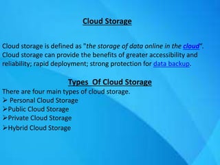 Cloud Storage
Cloud storage is defined as "the storage of data online in the cloud“.
Cloud storage can provide the benefits of greater accessibility and
reliability; rapid deployment; strong protection for data backup.
Types Of Cloud Storage
There are four main types of cloud storage.
 Personal Cloud Storage
Public Cloud Storage
Private Cloud Storage
Hybrid Cloud Storage
 
