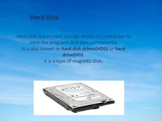 Hard Disk
Hard Disk is a primary Storage device in a computer to
store the programs and data permanently.
It is also known as hard disk drives(HDD) or hard
drive(HD).
It is a type of magnetic Disk.
 