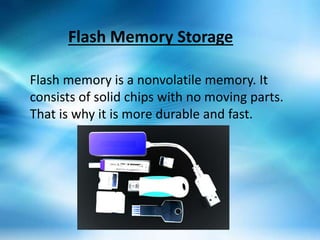 Flash Memory Storage
Flash memory is a nonvolatile memory. It
consists of solid chips with no moving parts.
That is why it is more durable and fast.
 