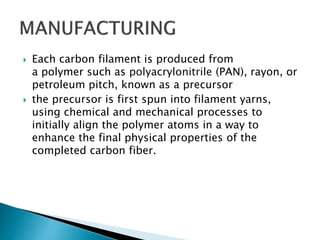  Each carbon filament is produced from
a polymer such as polyacrylonitrile (PAN), rayon, or
petroleum pitch, known as a precursor
 the precursor is first spun into filament yarns,
using chemical and mechanical processes to
initially align the polymer atoms in a way to
enhance the final physical properties of the
completed carbon fiber.
 