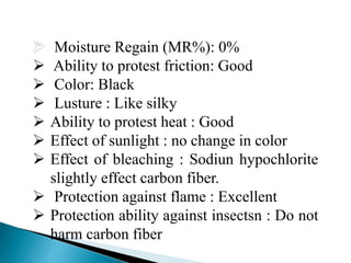 Moisture Regain (MR%): 0%
 Ability to protest friction: Good
 Color: Black
 Lusture : Like silky
 Ability to protest heat : Good
 Effect of sunlight : no change in color
 Effect of bleaching : Sodiun hypochlorite
slightly effect carbon fiber.
 Protection against flame : Excellent
 Protection ability against insectsn : Do not
harm carbon fiber
 