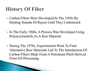  Carbon Fibers Were Developed In The 1950s By
Heating Strands Of Rayon Until They Carbonized.
 In The Early 1960s, A Process Was Developed Using
Polyacrylonitrile As A Raw Material.
 During The 1970s, Experimental Work To Find
Alternative Raw Materials Led To The Introduction Of
Carbon Fibers Made From A Petroleum Pitch Derived
From Oil Processing.
 