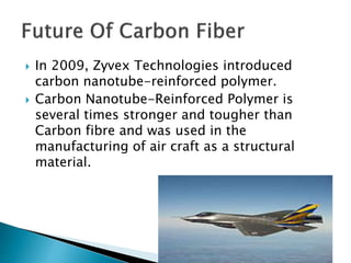  In 2009, Zyvex Technologies introduced
carbon nanotube-reinforced polymer.
 Carbon Nanotube-Reinforced Polymer is
several times stronger and tougher than
Carbon fibre and was used in the
manufacturing of air craft as a structural
material.
 