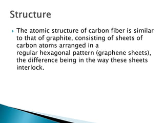  The atomic structure of carbon fiber is similar
to that of graphite, consisting of sheets of
carbon atoms arranged in a
regular hexagonal pattern (graphene sheets),
the difference being in the way these sheets
interlock.
 