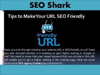 SEO Shark
Tips to MakeYour URL SEO Friendly
Have you ever thought whether your website URL is SEO friendly or not? Have
you ever checked whether it is enabling to gain higher ranking in Google or
not? You need to know that your target keyword that you include in the URL
will enable you to get a higher ranking in the ranking page. Here are some
factors that SEO agency Sydney pays attention to.
 