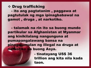  Drug trafficking
- ito ang pagtatanim , paggawa at
pagtutulak ng mga ipinagbabawal na
gamot , druga , at narkotiko.
- talamak na rin ito sa buong mundo
partikular sa Afghanistan at Myanmar
ang kinikilalang nangunguna at
pumapangalawang bansa na
pinagmumulan ng illegal na druga at
narkotiko sa buong Asya.
- tinatayang US$ 36
trillion ang kita nila kada
taon.
 