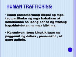 • isang pamamaraang illegal ng mga
tao partikular ng mga kabataan at
kababaihan sa ibang bansa ng walang
kapahintulutan ng mga biktima.
• Karaniwan itong kinakikitaan ng
paggamit ng dahas , pananakot , at
pang-aalipin.
 