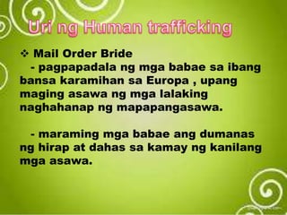  Mail Order Bride
- pagpapadala ng mga babae sa ibang
bansa karamihan sa Europa , upang
maging asawa ng mga lalaking
naghahanap ng mapapangasawa.
- maraming mga babae ang dumanas
ng hirap at dahas sa kamay ng kanilang
mga asawa.
 