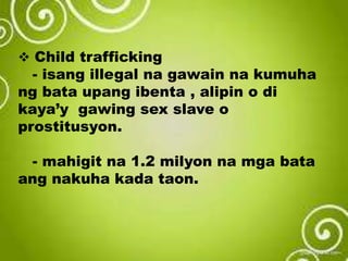  Child trafficking
- isang illegal na gawain na kumuha
ng bata upang ibenta , alipin o di
kaya’y gawing sex slave o
prostitusyon.
- mahigit na 1.2 milyon na mga bata
ang nakuha kada taon.
 